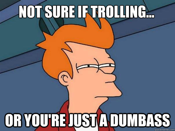 Not sure if trolling... Or you're just a dumbass  Futurama Fry