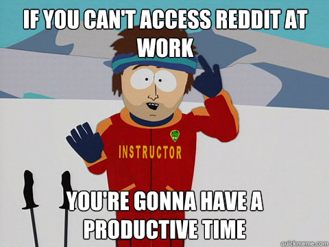 If you can't access reddit at work you're gonna have a productive time  Bad Time