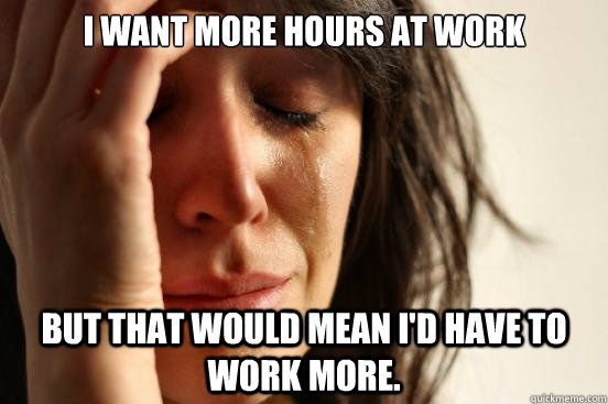 I want more hours at work but that would mean I'd have to work more. - I want more hours at work but that would mean I'd have to work more.  First World Problems