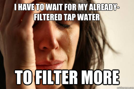 I have to wait for my already-filtered tap water  To Filter more - I have to wait for my already-filtered tap water  To Filter more  First World Problems