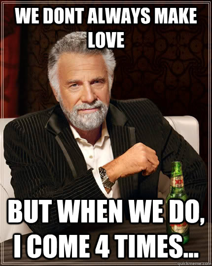 We dont always make love But when we do, I come 4 times...  The Most Interesting Man In The World