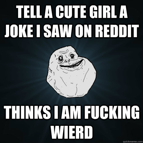 Tell a cute girl a joke i saw on reddit thinks i am fucking wierd - Tell a cute girl a joke i saw on reddit thinks i am fucking wierd  Forever Alone