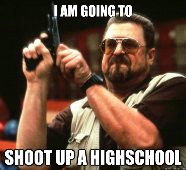 i am going to shoot up a highschool  Big Lebowski