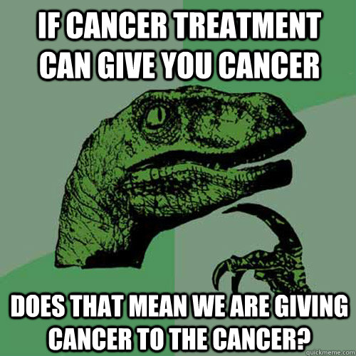 If cancer treatment can give you cancer Does that mean we are giving cancer to the cancer?  Philosoraptor