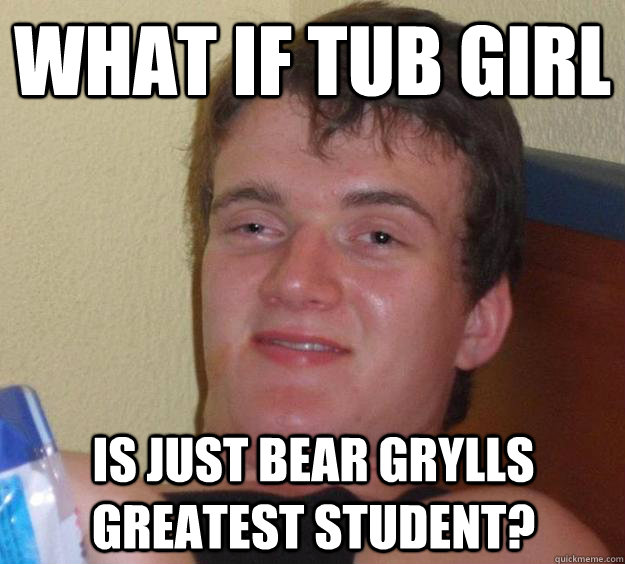 What if tub girl  is just bear grylls greatest student?  10 Guy