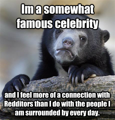 Im a somewhat famous celebrity and I feel more of a connection with Redditors than I do with the people I am surrounded by every day.   Confession Bear