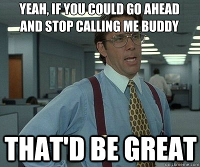 That'd be great yeah, if you could go ahead and stop calling me buddy  