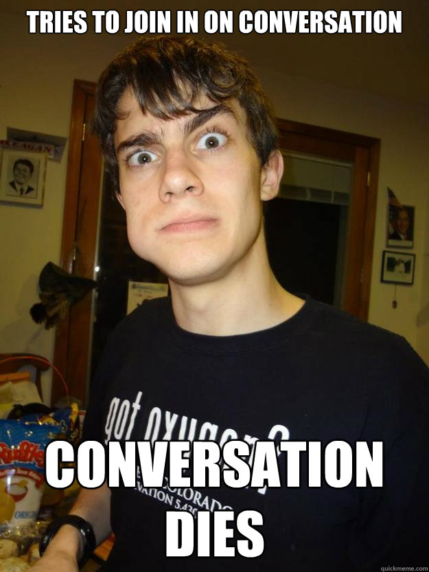 Tries to join in on conversation Conversation dies - Tries to join in on conversation Conversation dies  Awkward Nerd