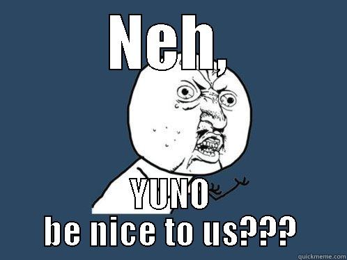 NEH, YUNO BE NICE TO US??? Y U No