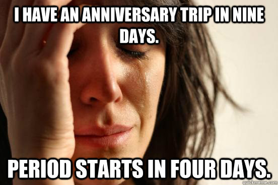 I have an anniversary trip in nine days. Period starts in four days.  First World Problems