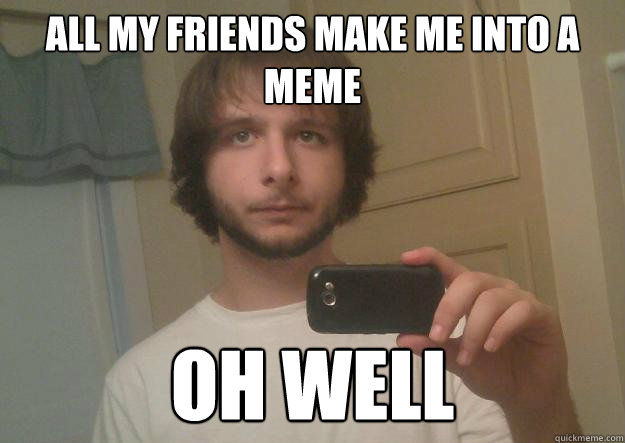 All my friends make me into a meme Oh well  