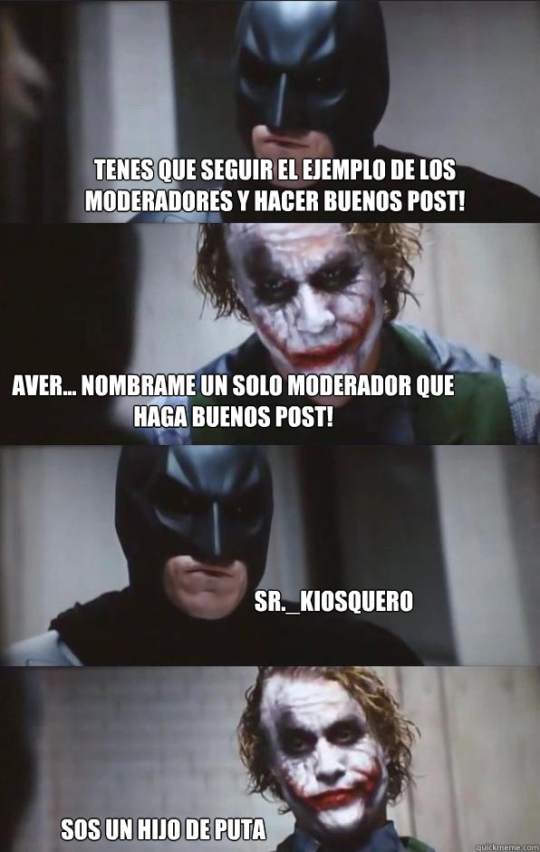 Tenes que seguir el ejemplo de los moderadores y hacer buenos post! Aver... Nombrame un solo moderador que haga buenos post! Sr._Kiosquero SOs un hijo de puta  Batman Panel