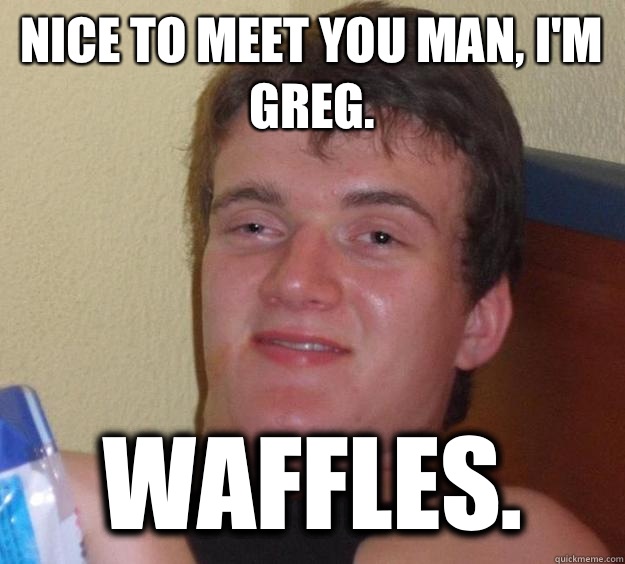 Nice to meet you man, I'm Greg.  Waffles.   10 Guy