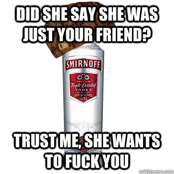 Did she say she was just your friend? trust me, she wants to fuck you  Scumbag Alcohol