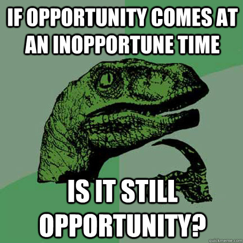 if opportunity comes at an inopportune time is it still opportunity?  Philosoraptor