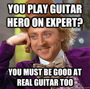 You play guitar hero on expert? you must be good at real guitar too  Condescending Wonka