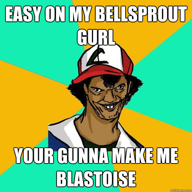 Easy on my bellsprout gurl your gunna make me blastoise  Ash Pedreiro