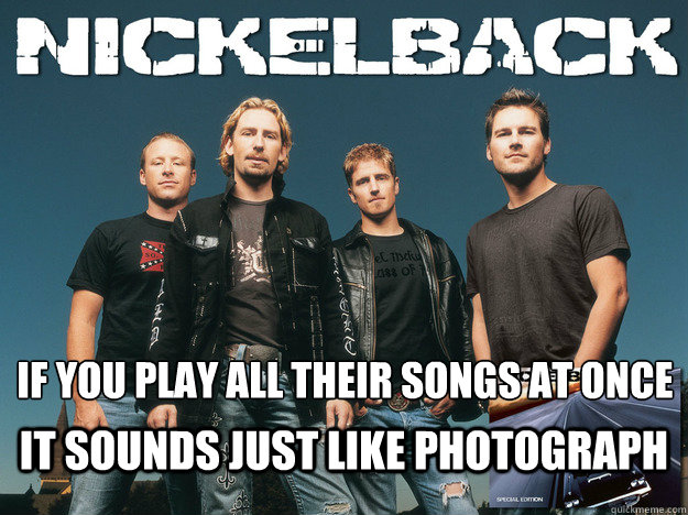 If you play all their songs at once
 It sounds just like photograph  Nickelback