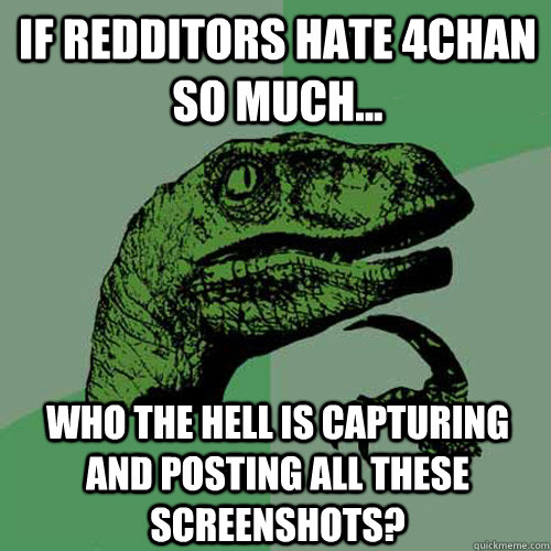 If Redditors hate 4chan so much... Who the hell is capturing and posting all these screenshots?  Philosoraptor