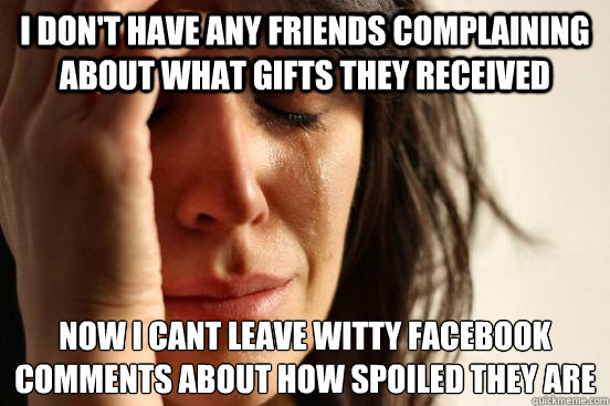 i don't have any friends complaining about what gifts they received Now i cant leave witty Facebook comments about how spoiled they are  First World Problems