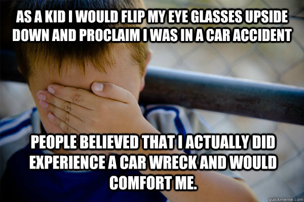 As a kid I would flip my eye glasses upside down and proclaim I was in a car accident People believed that I actually did experience a car wreck and would comfort me.  Confession kid