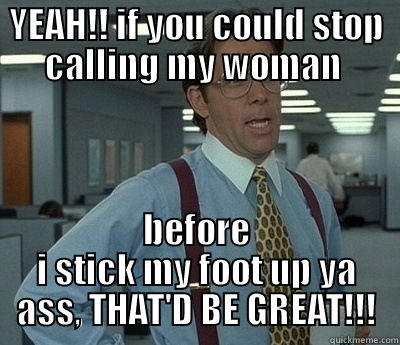 YEAH!! IF YOU COULD STOP CALLING MY WOMAN  BEFORE I STICK MY FOOT UP YA ASS, THAT'D BE GREAT!!! Bill Lumbergh