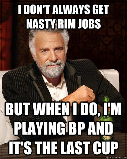 I don't always get nasty rim jobs but when I do, I'm playing BP and it's the last cup  The Most Interesting Man In The World