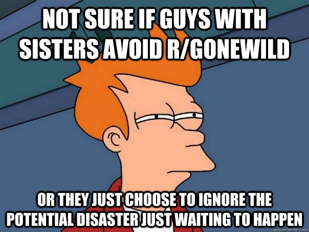 Not sure if guys with sisters avoid r/gonewild Or they just choose to ignore the potential disaster just waiting to happen  Futurama Fry