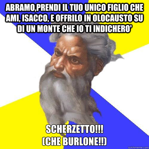 Abramo,Prendi il tuo unico figlio che ami, Isacco, e offrilo in olocausto su di un monte che io ti indichero' SCHERZETTO!!! 
(che Burlone!!)  Advice God