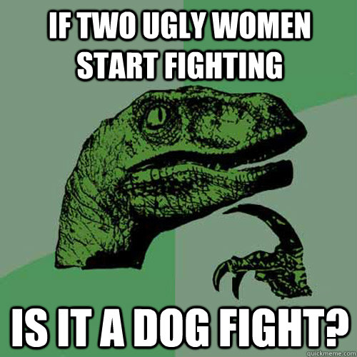 If two ugly women start fighting Is it a dog fight?  Philosoraptor