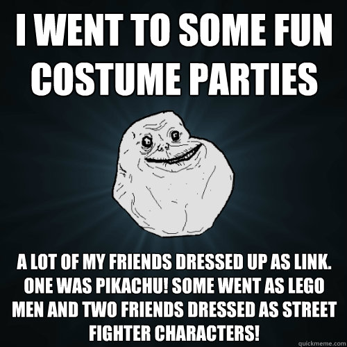 I went to some fun costume parties A lot of my friends dressed up as Link. One was pikachu! Some went as Lego men and two friends dressed as street fighter characters!  Forever Alone