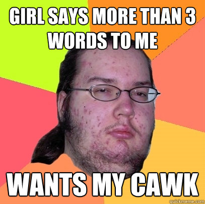 girl says more than 3 words to me wants my cawk  Butthurt Dweller