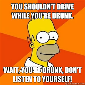 You shouldn't drive while you're drunk. Wait, you're drunk, don't listen to yourself!  Advice Homer