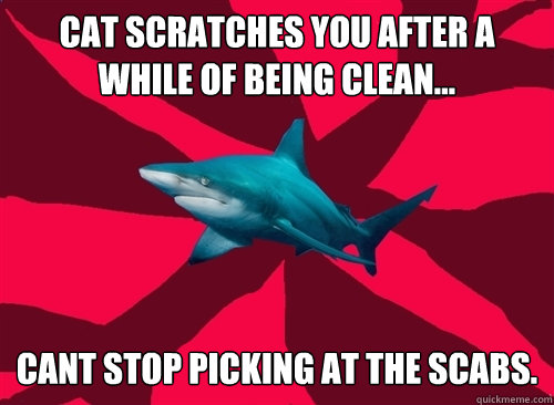 cat scratches you after a while of being clean… cant stop picking at the scabs.  Self-Injury Shark