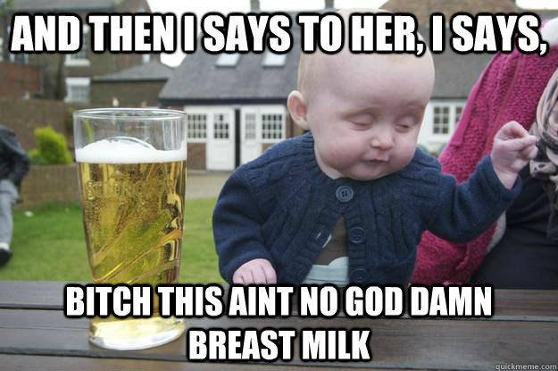 And then I says to her, I says, Bitch this aint no god damn breast milk   drunk baby