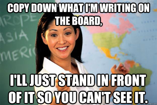 i'll just stand in front of it so you can't see it. Copy down what I'm writing on the board,  Unhelpful High School Teacher