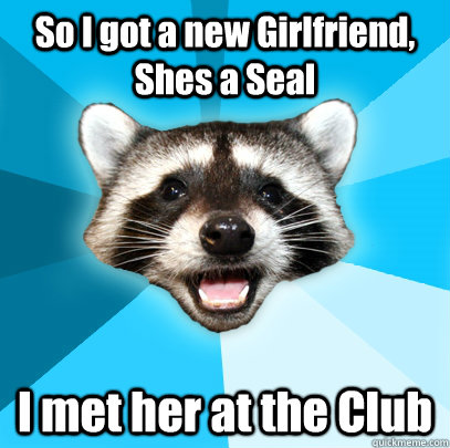 So I got a new Girlfriend, Shes a Seal I met her at the Club  Lame Pun Coon