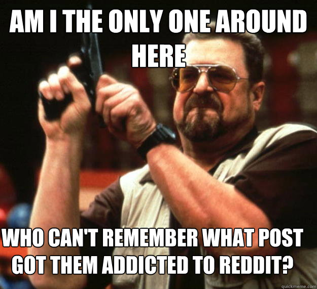 Am I the only one around here Who can't remember what post got them addicted to reddit?  Angry Walter