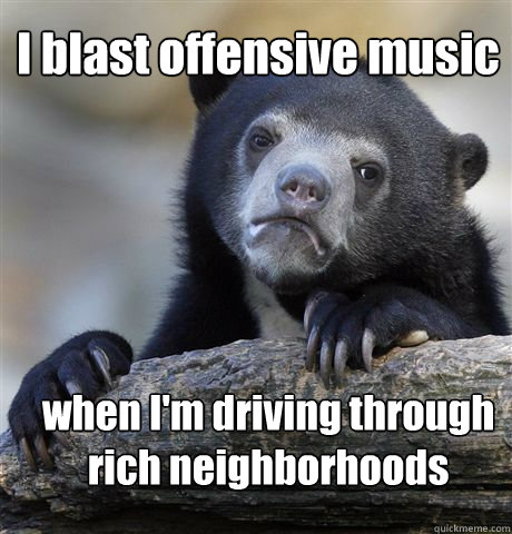 I blast offensive music when I'm driving through rich neighborhoods  Confession Bear