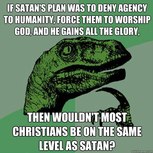 If satan's plan was to deny agency to humanity, force them to worship god, and he gains all the glory, Then wouldn't most christians be on the same level as satan? - If satan's plan was to deny agency to humanity, force them to worship god, and he gains all the glory, Then wouldn't most christians be on the same level as satan?  Philosoraptor