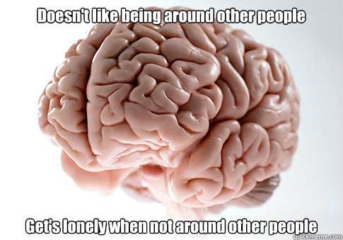 Doesn't like being around other people Get's lonely when not around other people   Scumbag Brain