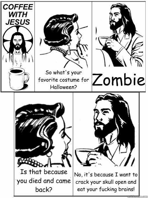 So what's your favorite costume for Halloween? Zombie Is that because you died and came back? No, it's because I want to crack your skull open and eat your fucking brains!  Coffee With Jesus