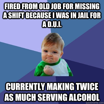 fired from old job for missing a shift because I was in jail for a d.u.i. currently making twice as much serving alcohol - fired from old job for missing a shift because I was in jail for a d.u.i. currently making twice as much serving alcohol  Success Kid