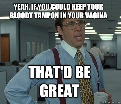 Yeah, if you could keep your bloody tampon in your vagina That'd be great - Yeah, if you could keep your bloody tampon in your vagina That'd be great  Bill Lumbergh