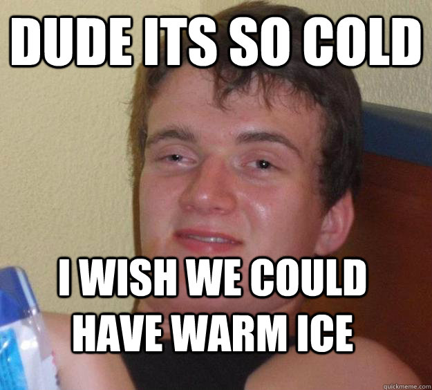 Dude its so cold i wish we could have warm ice  10 Guy