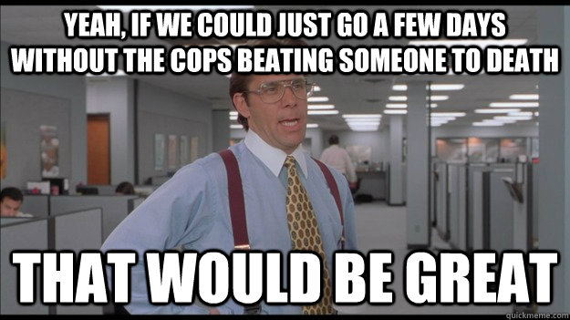 Yeah, if we could just go a few days without the cops beating someone to death That would be great  Office Space Lumbergh HD