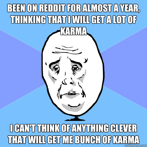 Been on Reddit for almost a year, thinking that i will get a lot of karma I can't think of anything clever that will get me bunch of karma  Okay Guy