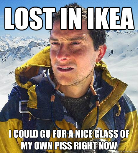 lost in ikea I could go for a nice glass of my own piss right now - lost in ikea I could go for a nice glass of my own piss right now  Bear Grylls