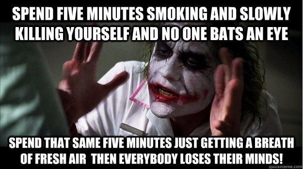 Spend five minutes smoking and slowly killing yourself and no one bats an eye Spend that same five minutes just getting a breath of fresh air  then EVERYBODY LOSES THeir minds!  