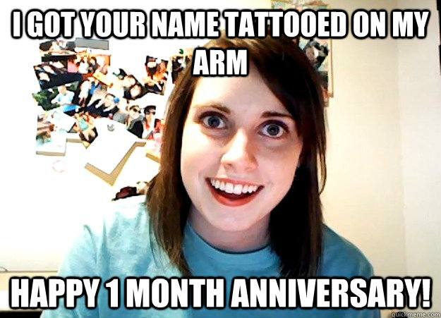 I got your name tattooed on my arm Happy 1 month anniversary! - I got your name tattooed on my arm Happy 1 month anniversary!  Overly Attached Girlfriend